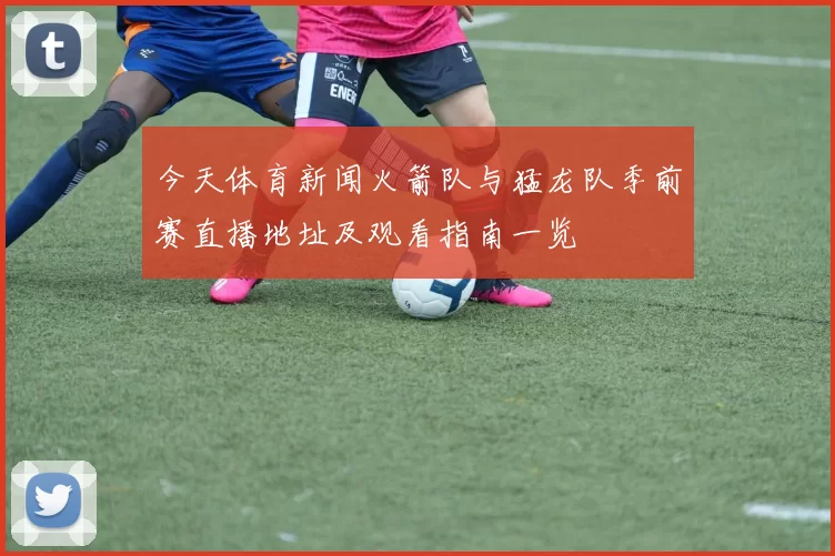 今天体育新闻火箭队与猛龙队季前赛直播地址及观看指南一览