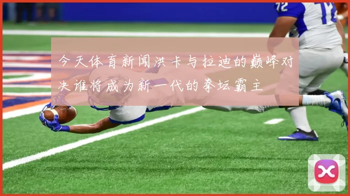 今天体育新闻洪卡与拉迪的巅峰对决谁将成为新一代的拳坛霸主