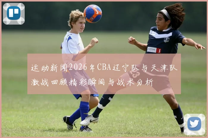 运动新闻2026年CBA辽宁队与天津队激战回顾精彩瞬间与战术分析