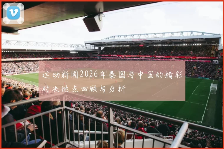 运动新闻2026年泰国与中国的精彩对决地点回顾与分析
