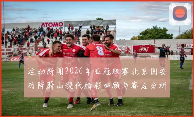 运动新闻2026年亚冠联赛北京国安对阵蔚山现代精彩回顾与赛后分析