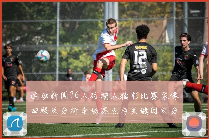 运动新闻76人对湖人精彩比赛录像回顾及分析全场亮点与关键时刻分享
