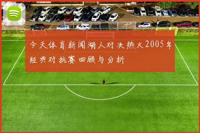 今天体育新闻湖人对决热火2005年经典对抗赛回顾与分析