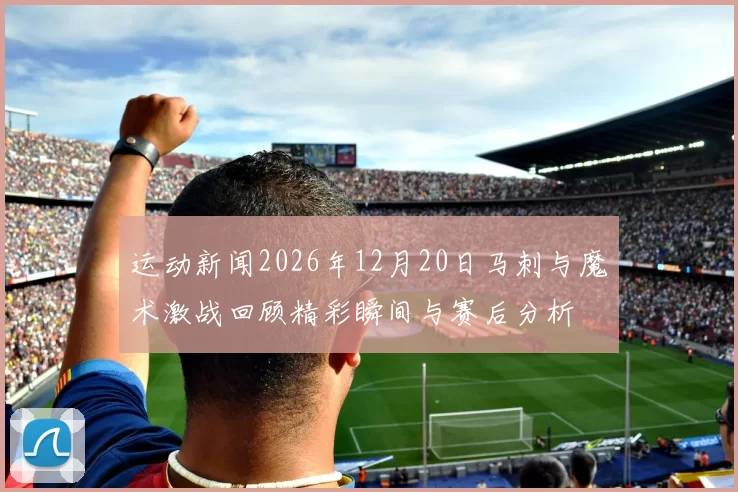 运动新闻2026年12月20日马刺与魔术激战回顾精彩瞬间与赛后分析